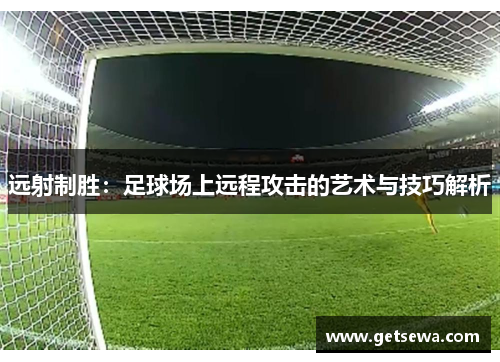 远射制胜：足球场上远程攻击的艺术与技巧解析